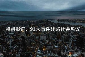 特别报道：91大事件线路社会热议