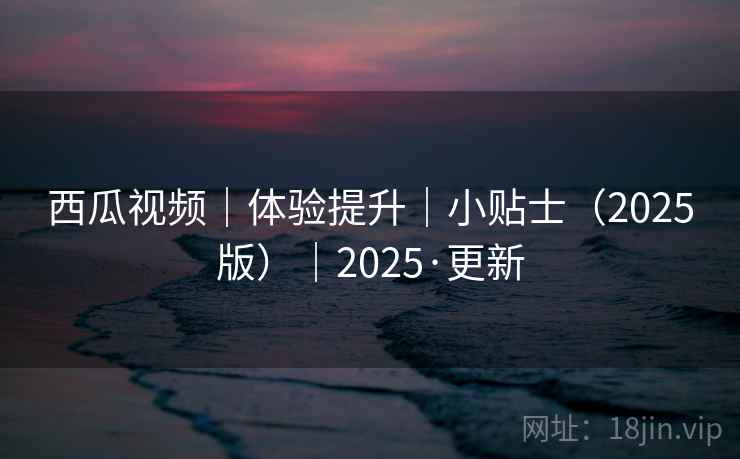 西瓜视频｜体验提升｜小贴士（2025版）｜2025·更新