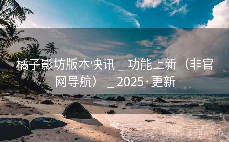 橘子影坊版本快讯 _ 功能上新（非官网导航） _ 2025·更新